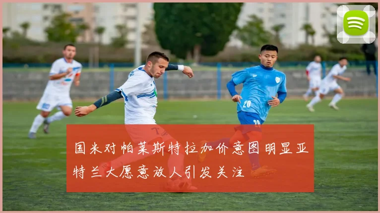 国米对帕莱斯特拉加价意图明显亚特兰大愿意放人引发关注