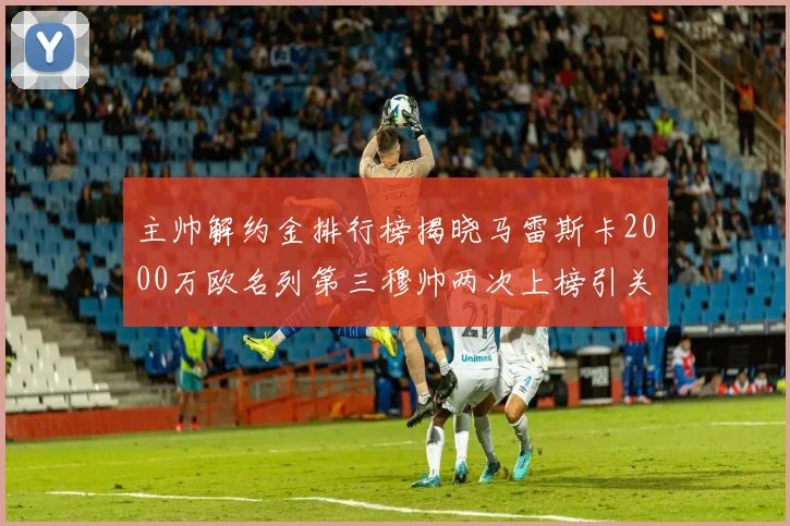 主帅解约金排行榜揭晓马雷斯卡2000万欧名列第三穆帅两次上榜引关注