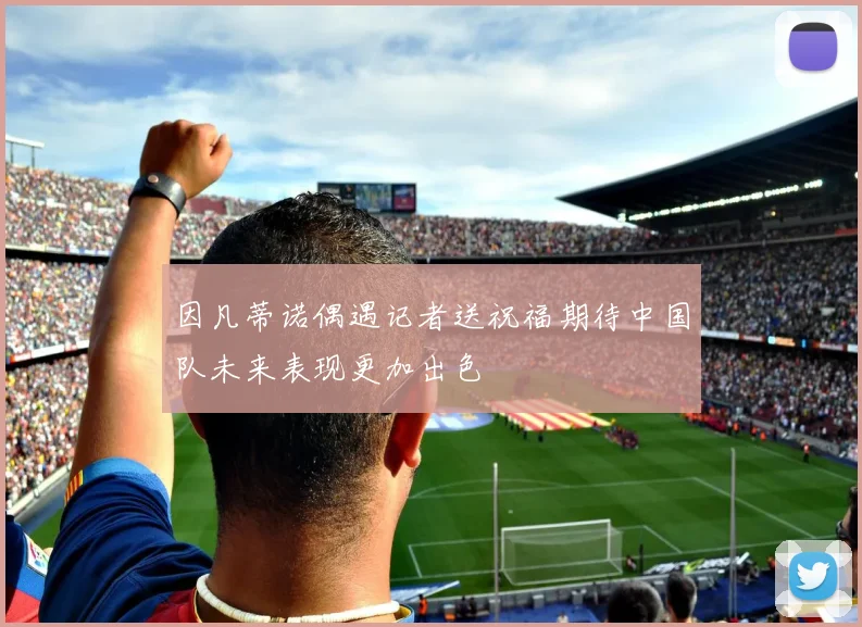 因凡蒂诺偶遇记者送祝福期待中国队未来表现更加出色