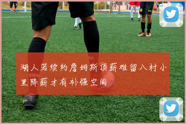 湖人若续约詹姆斯顶薪难留八村小里降薪才有补强空间