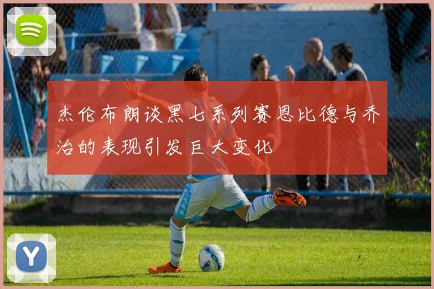 杰伦布朗谈黑七系列赛恩比德与乔治的表现引发巨大变化