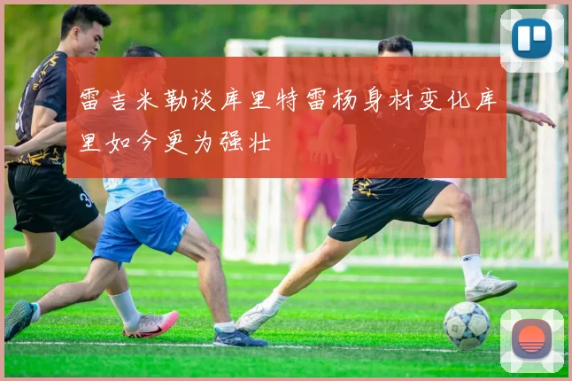 雷吉米勒谈库里特雷杨身材变化库里如今更为强壮