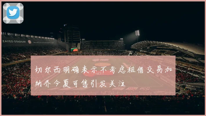 切尔西明确表示不考虑租借交易加纳乔今夏可售引发关注