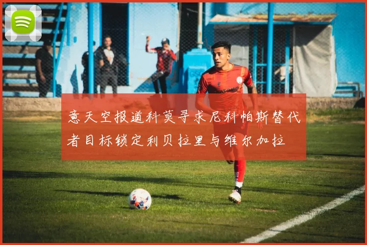 意天空报道科莫寻求尼科帕斯替代者目标锁定利贝拉里与维尔加拉
