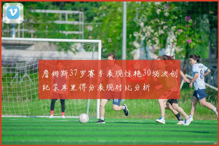 詹姆斯37岁赛季表现惊艳30场次创纪录库里得分表现对比分析