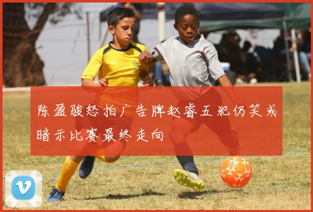 陈盈骏怒拍广告牌赵睿五犯仍笑或暗示比赛最终走向
