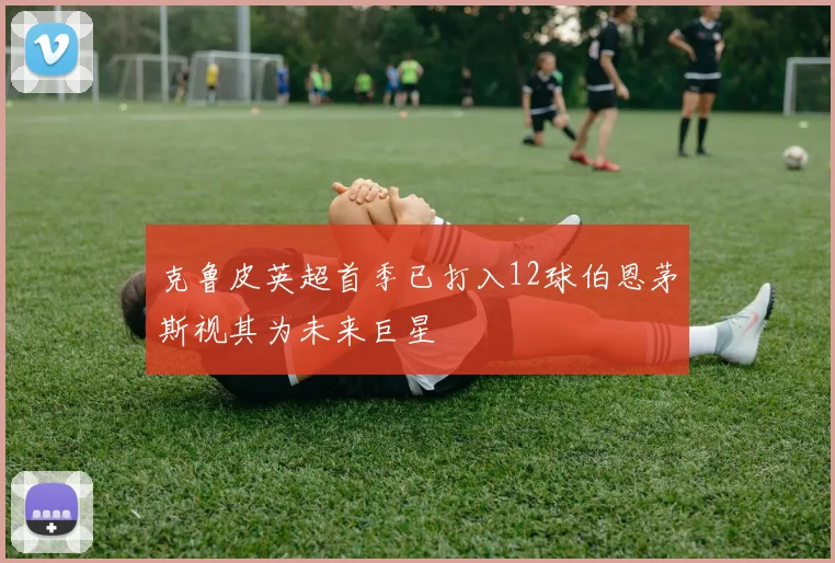 克鲁皮英超首季已打入12球伯恩茅斯视其为未来巨星