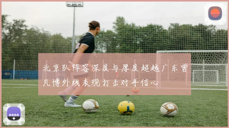 北京队阵容深度与厚度超越广东曾凡博外线表现打击对手信心