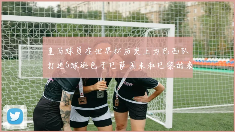 皇马球员在世界杯历史上为巴西队打进6球逊色于巴萨国米和巴黎的表现