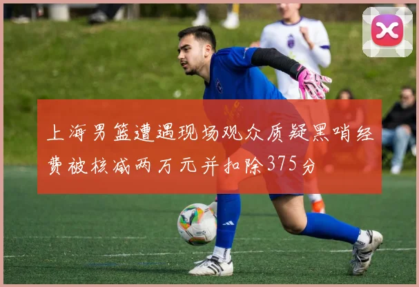 上海男篮遭遇现场观众质疑黑哨经费被核减两万元并扣除375分