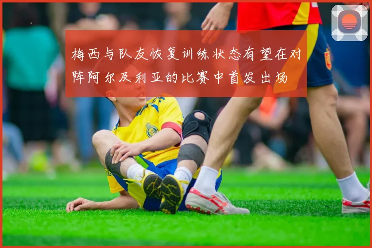 梅西与队友恢复训练状态有望在对阵阿尔及利亚的比赛中首发出场