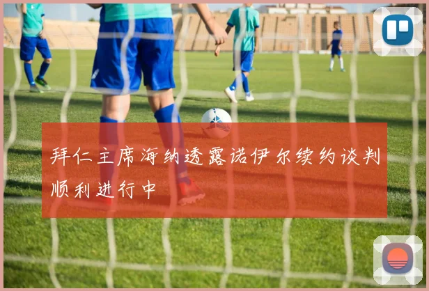拜仁主席海纳透露诺伊尔续约谈判顺利进行中