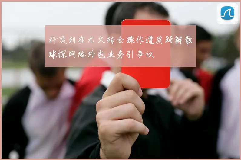 科莫利在尤文转会操作遭质疑解散球探网络外包业务引争议