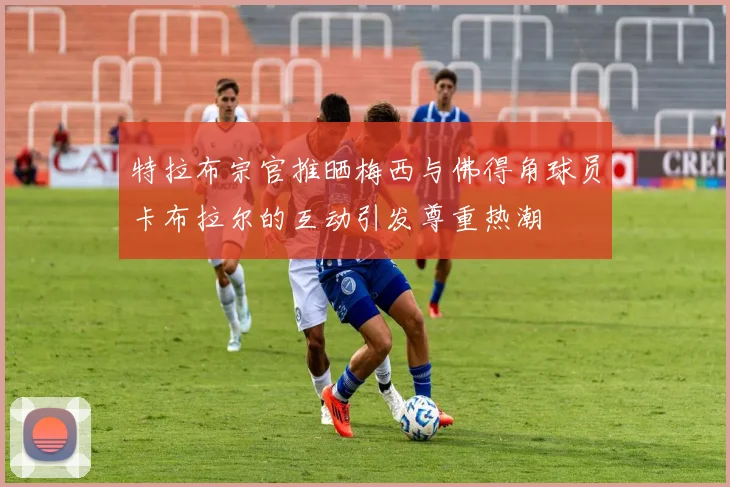 特拉布宗官推晒梅西与佛得角球员卡布拉尔的互动引发尊重热潮