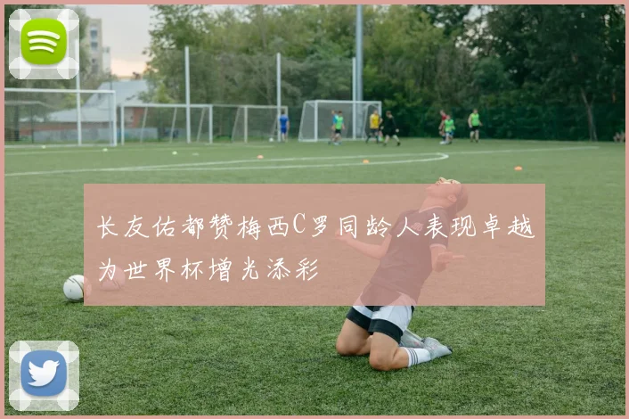长友佑都赞梅西C罗同龄人表现卓越为世界杯增光添彩