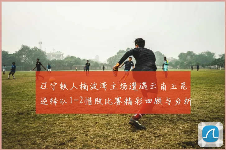 辽宁铁人楠波湾主场遭遇云南玉昆逆转以1-2惜败比赛精彩回顾与分析