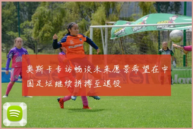 奥斯卡专访畅谈未来愿景希望在中国足坛继续拼搏至退役