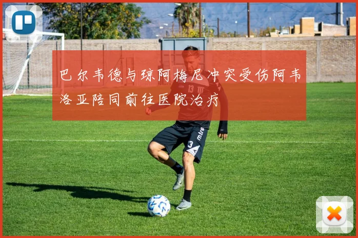 巴尔韦德与琼阿梅尼冲突受伤阿韦洛亚陪同前往医院治疗