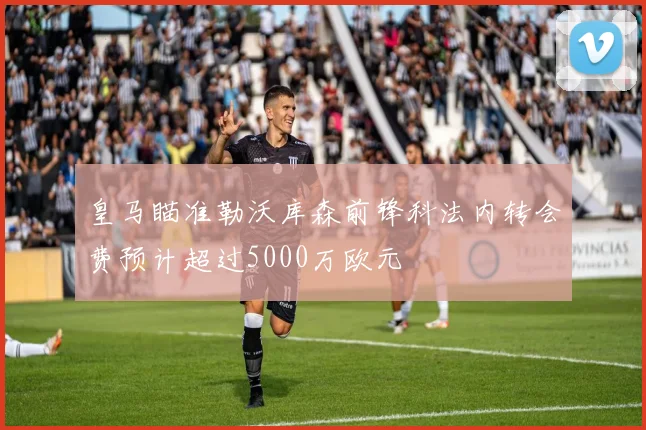 皇马瞄准勒沃库森前锋科法内转会费预计超过5000万欧元