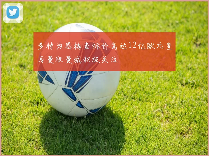 多特为恩梅查标价高达12亿欧元皇马曼联曼城积极关注