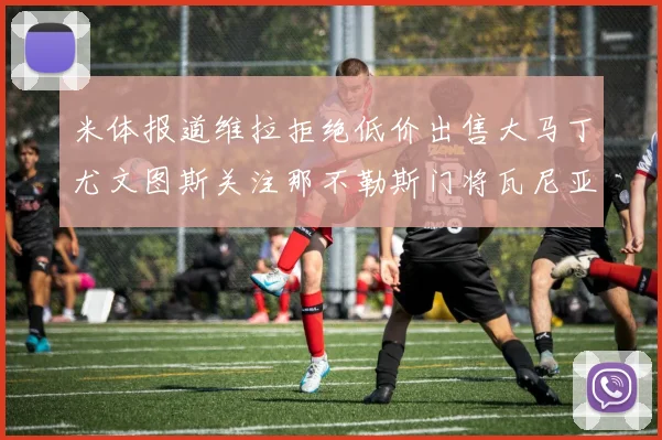 米体报道维拉拒绝低价出售大马丁尤文图斯关注那不勒斯门将瓦尼亚