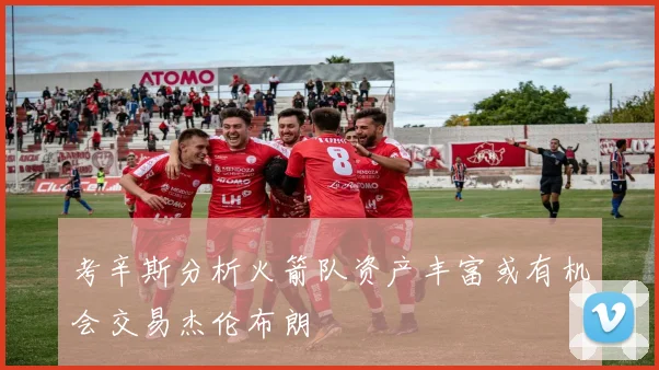 考辛斯分析火箭队资产丰富或有机会交易杰伦布朗