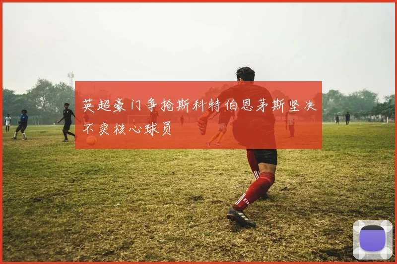 英超豪门争抢斯科特伯恩茅斯坚决不卖核心球员
