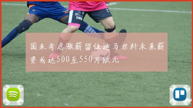 国米考虑涨薪留住迪马尔科未来薪资或达500至550万欧元