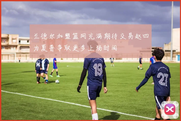 兰德尔加盟篮网充满期待交易赵四为夏普争取更多上场时间